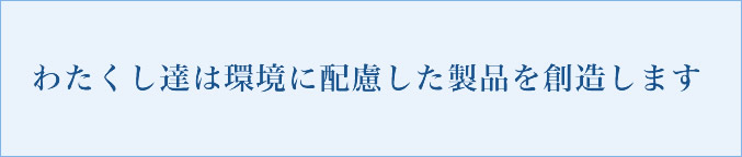 わたくし達は環境に配慮した製品を創造します